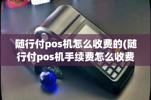 随行付pos机怎么收费的(随行付pos机手续费怎么收费)