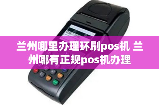 兰州哪里办理环刷pos机 兰州哪有正规pos机办理
