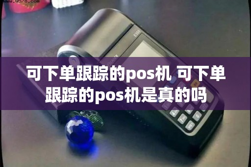 可下单跟踪的pos机 可下单跟踪的pos机是真的吗