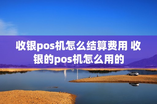 收银pos机怎么结算费用 收银的pos机怎么用的