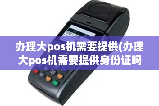 办理大pos机需要提供(办理大pos机需要提供身份证吗)