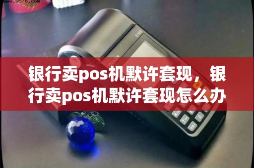 银行卖pos机默许套现，银行卖pos机默许套现怎么办