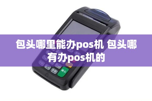包头哪里能办pos机 包头哪有办pos机的