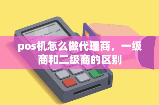 pos机怎么做代理商，一级商和二级商的区别
