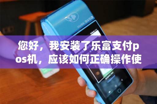 您好，我安装了乐富支付pos机，应该如何正确操作使用呢？