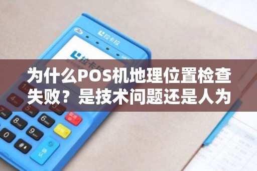 为什么POS机地理位置检查失败？是技术问题还是人为因素导致的？