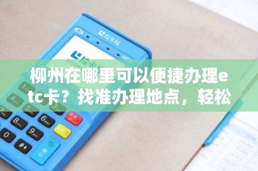 柳州在哪里可以便捷办理etc卡？找准办理地点，轻松享受高速便利！