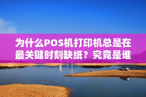 为什么POS机打印机总是在最关键时刻缺纸？究竟是谁在偷偷拿走纸？