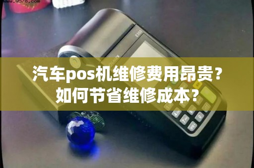 汽车pos机维修费用昂贵？如何节省维修成本？