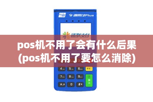 pos机不用了会有什么后果(pos机不用了要怎么消除)