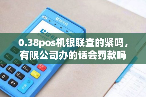 0.38pos机银联查的紧吗，有限公司办的话会罚款吗