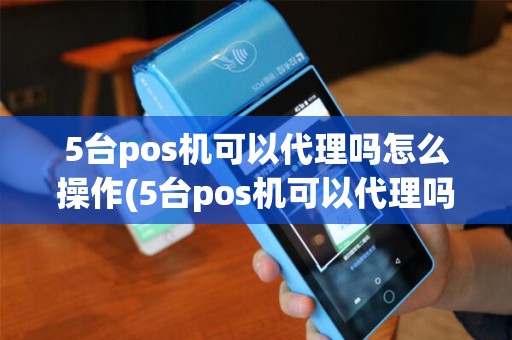 5台pos机可以代理吗怎么操作(5台pos机可以代理吗)