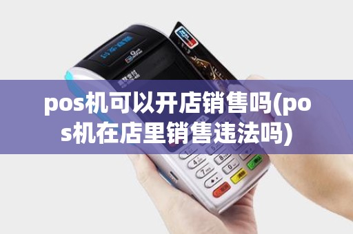 pos机可以开店销售吗(pos机在店里销售违法吗)