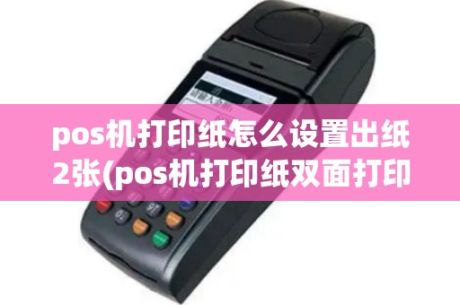 pos机打印纸怎么设置出纸2张(pos机打印纸双面打印)