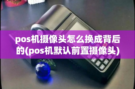pos机摄像头怎么换成背后的(pos机默认前置摄像头)