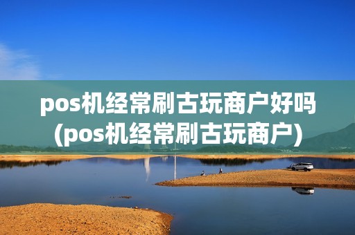 pos机经常刷古玩商户好吗(pos机经常刷古玩商户)