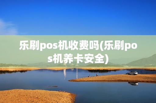 乐刷pos机收费吗(乐刷pos机养卡安全)