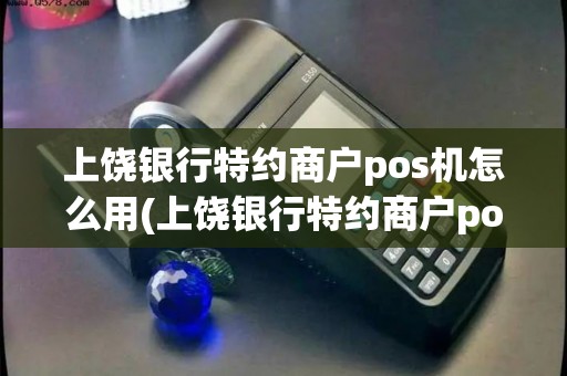 上饶银行特约商户pos机怎么用(上饶银行特约商户pos机)