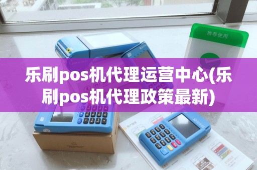 乐刷pos机代理运营中心(乐刷pos机代理政策最新)