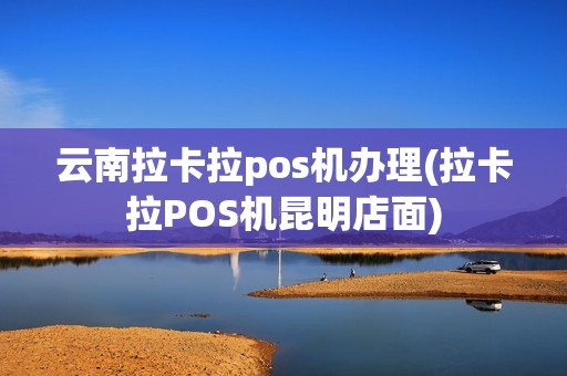 云南拉卡拉pos机办理(拉卡拉POS机昆明店面)