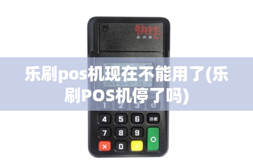 乐刷pos机现在不能用了(乐刷POS机停了吗)
