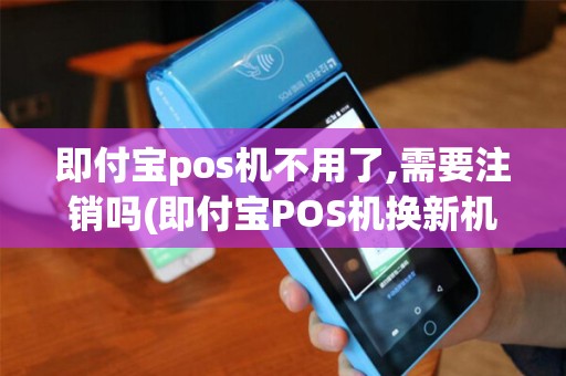 即付宝pos机不用了,需要注销吗(即付宝POS机换新机)